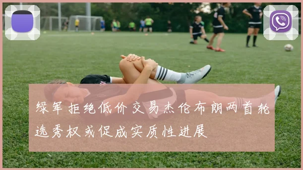 绿军拒绝低价交易杰伦布朗两首轮选秀权或促成实质性进展
