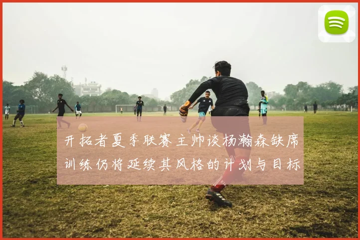 开拓者夏季联赛主帅谈杨瀚森缺席训练仍将延续其风格的计划与目标