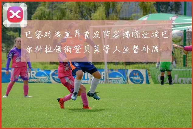 巴黎对洛里昂首发阵容揭晓杜埃巴尔科拉领衔登贝莱等人坐替补席