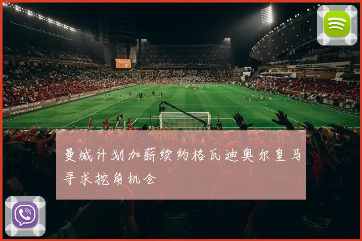 曼城计划加薪续约格瓦迪奥尔皇马寻求挖角机会