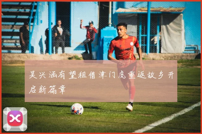 吴兴涵有望租借津门虎重返故乡开启新篇章