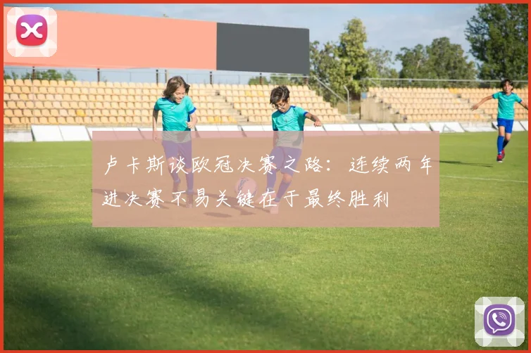 卢卡斯谈欧冠决赛之路：连续两年进决赛不易关键在于最终胜利
