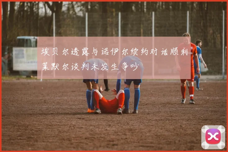埃贝尔透露与诺伊尔续约对话顺利莱默尔谈判未发生争吵