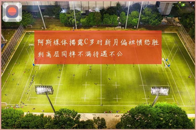 阿斯媒体揭露C罗对新月偏袒愤怒胜利高层同样不满待遇不公
