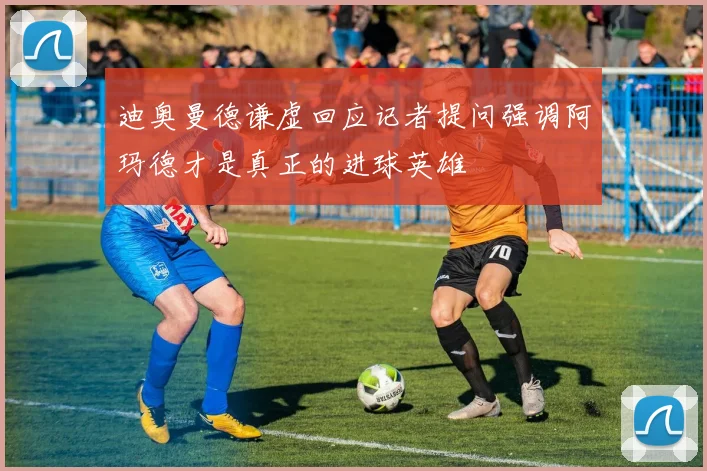 迪奥曼德谦虚回应记者提问强调阿玛德才是真正的进球英雄
