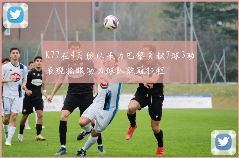 K77在4月份以来为巴黎贡献7球3助表现抢眼助力球队欧冠征程