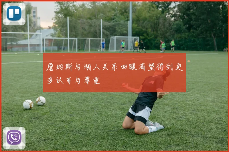 詹姆斯与湖人关系回暖渴望得到更多认可与尊重