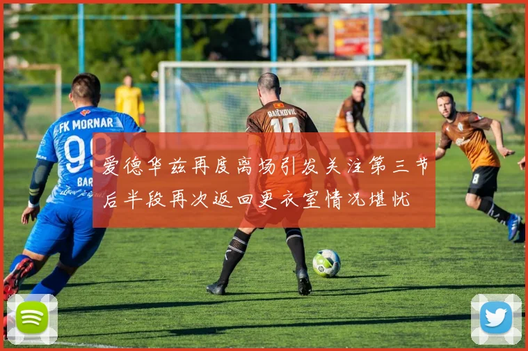 爱德华兹再度离场引发关注第三节后半段再次返回更衣室情况堪忧