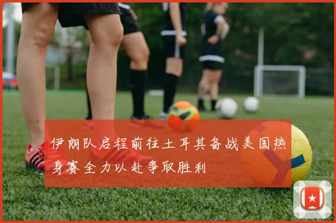 伊朗队启程前往土耳其备战美国热身赛全力以赴争取胜利