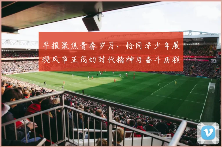 早报聚焦青春岁月，恰同学少年展现风华正茂的时代精神与奋斗历程