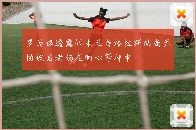 罗马诺透露AC米兰与格拉斯纳尚无协议后者仍在耐心等待中
